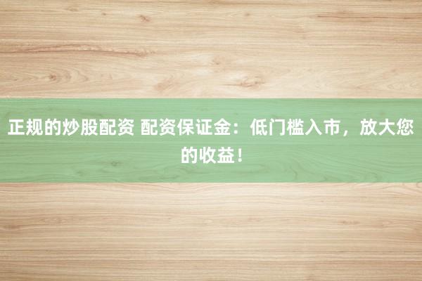 正规的炒股配资 配资保证金：低门槛入市，放大您的收益！
