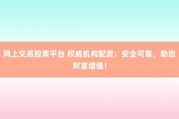 网上交易股票平台 权威机构配资：安全可靠，助您财富增值！