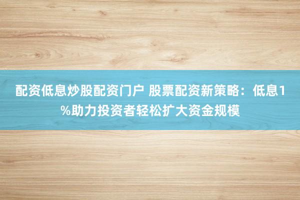 配资低息炒股配资门户 股票配资新策略：低息1%助力投资者轻松扩大资金规模