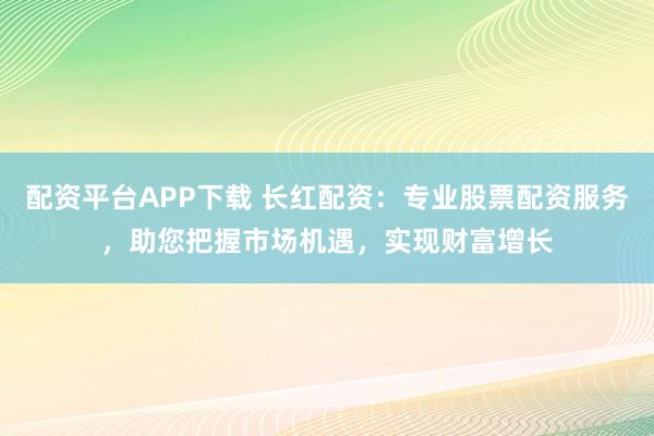 配资平台APP下载 长红配资：专业股票配资服务，助您把握市场机遇，实现财富增长