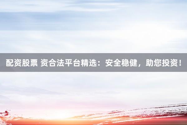 配资股票 资合法平台精选：安全稳健，助您投资！