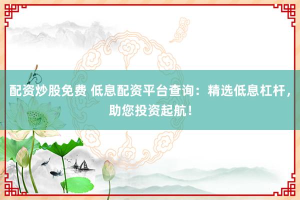 配资炒股免费 低息配资平台查询：精选低息杠杆，助您投资起航！