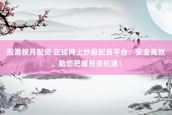 股票按月配资 正规网上炒股配资平台：安全高效，助您把握投资机遇！