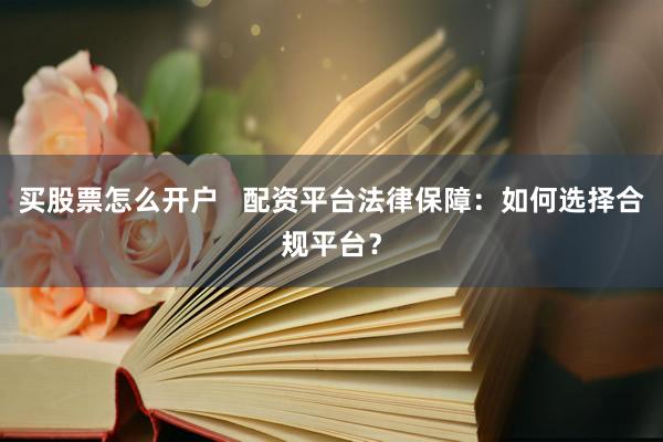 买股票怎么开户   配资平台法律保障：如何选择合规平台？