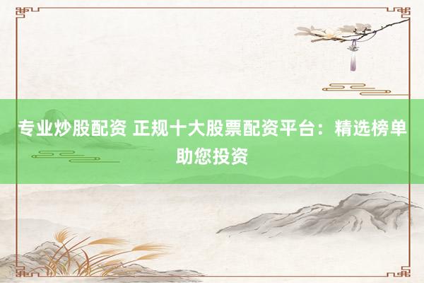 专业炒股配资 正规十大股票配资平台：精选榜单助您投资