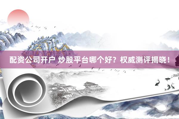 配资公司开户 炒股平台哪个好？权威测评揭晓！