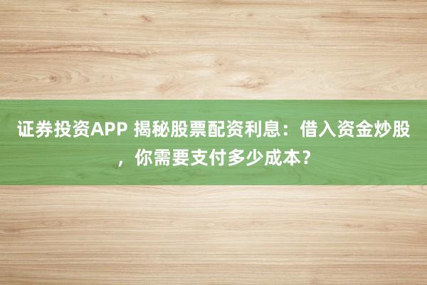 证券投资APP 揭秘股票配资利息：借入资金炒股，你需要支付多少成本？
