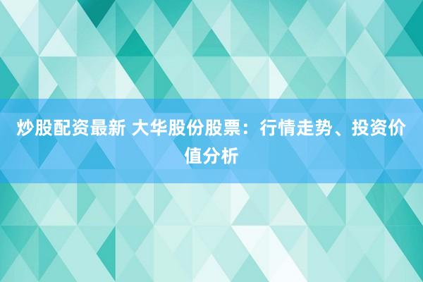 炒股配资最新 大华股份股票：行情走势、投资价值分析