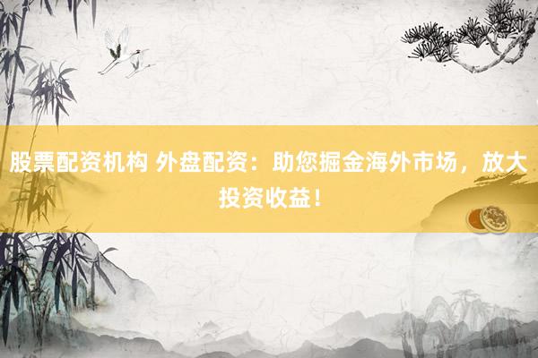 股票配资机构 外盘配资：助您掘金海外市场，放大投资收益！