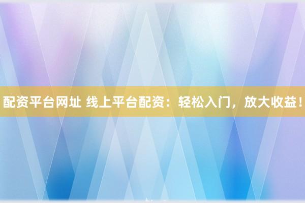 配资平台网址 线上平台配资：轻松入门，放大收益！