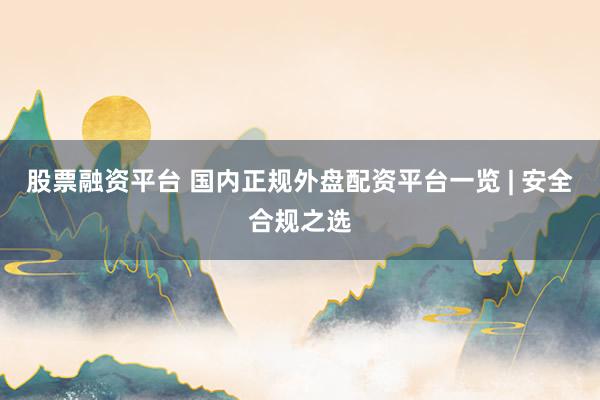 股票融资平台 国内正规外盘配资平台一览 | 安全合规之选