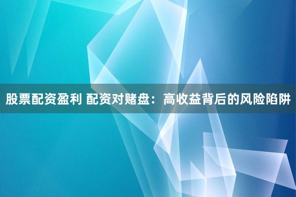 股票配资盈利 配资对赌盘：高收益背后的风险陷阱