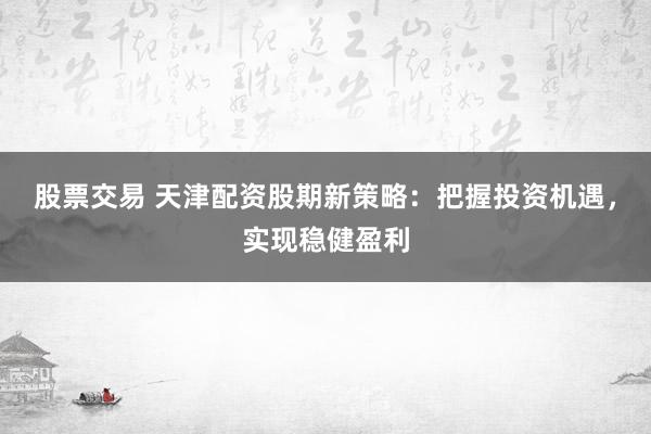 股票交易 天津配资股期新策略：把握投资机遇，实现稳健盈利