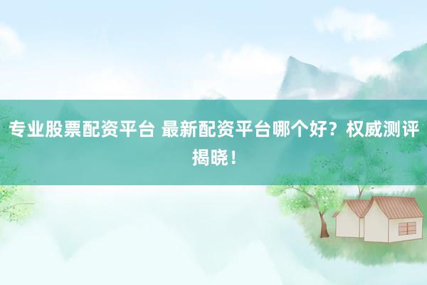 专业股票配资平台 最新配资平台哪个好？权威测评揭晓！