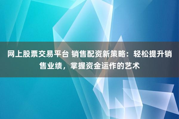 网上股票交易平台 销售配资新策略：轻松提升销售业绩，掌握资金运作的艺术