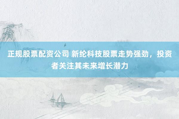 正规股票配资公司 新纶科技股票走势强劲，投资者关注其未来增长潜力
