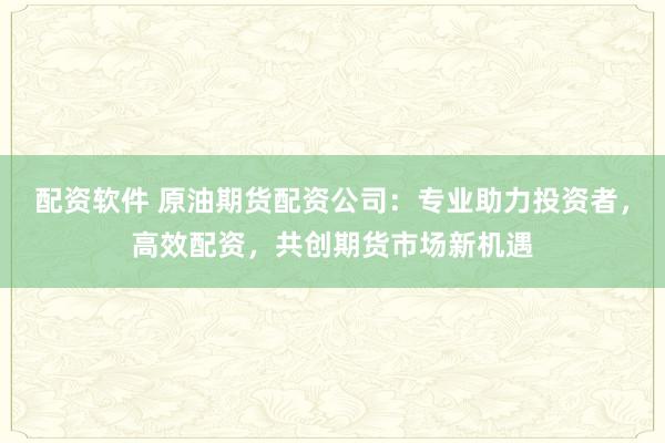 配资软件 原油期货配资公司：专业助力投资者，高效配资，共创期货市场新机遇